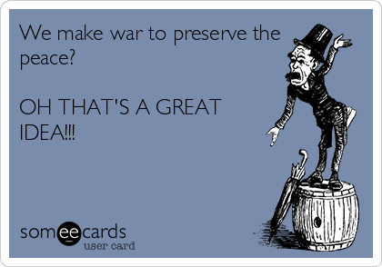 We make war to preserve the
peace?

OH THAT'S A GREAT
IDEA!!!