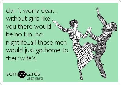 don´t worry dear...
without girls like
you there would
be no fun, no
nightlife...all those men
would just go home to
their wife's.