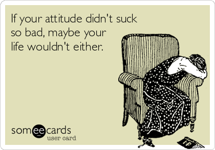 If your attitude didn't suck
so bad, maybe your
life wouldn't either.