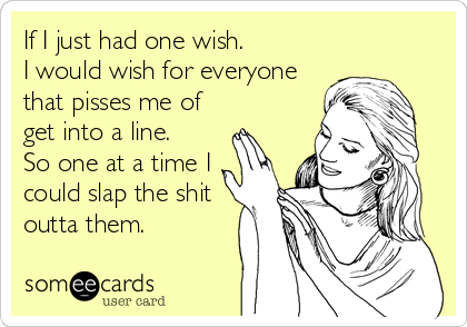If I just had one wish.
I would wish for everyone
that pisses me of
get into a line.
So one at a time I
could slap the shit
outta them.