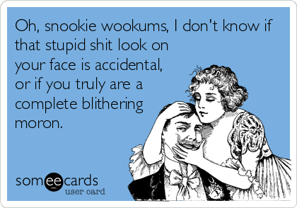 Oh, snookie wookums, I don't know if
that stupid shit look on
your face is accidental,
or if you truly are a
complete blithering
moron.