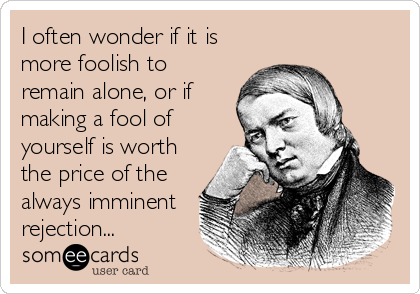 I often wonder if it is
more foolish to
remain alone, or if
making a fool of
yourself is worth
the price of the
always imminent 
rejection...