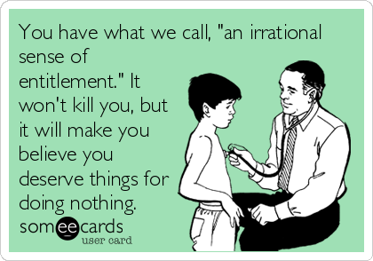 You have what we call, "an irrational
sense of
entitlement." It
won't kill you, but
it will make you
believe you
deserve things for
doing nothing.