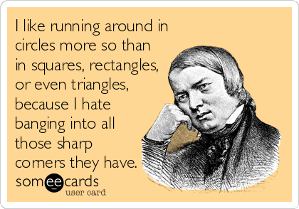 I like running around in
circles more so than
in squares, rectangles,
or even triangles,
because I hate
banging into all
those sharp
corners they have.
