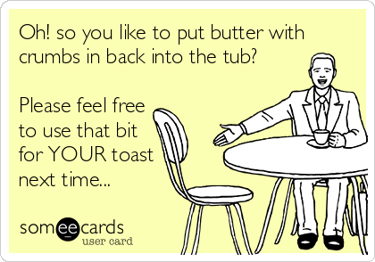 Oh! so you like to put butter with
crumbs in back into the tub?

Please feel free
to use that bit
for YOUR toast
next time...
