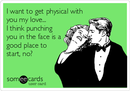 I want to get physical with
you my love...
I think punching
you in the face is a
good place to
start, no?