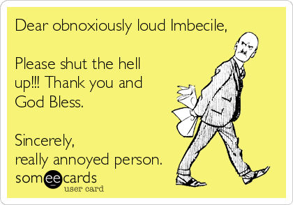 Dear obnoxiously loud Imbecile,

Please shut the hell
up!!! Thank you and
God Bless.   

Sincerely,
really annoyed person.