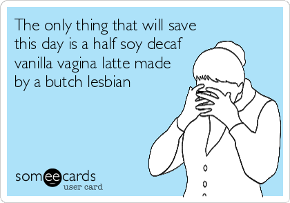 The only thing that will save
this day is a half soy decaf
vanilla vagina latte made
by a butch lesbian