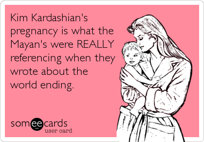 Kim Kardashian's
pregnancy is what the 
Mayan's were REALLY 
referencing when they 
wrote about the
world ending.