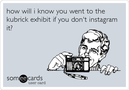 how will i know you went to the
kubrick exhibit if you don't instagram
it?