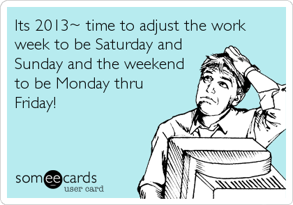 Its 2013~ time to adjust the work
week to be Saturday and
Sunday and the weekend
to be Monday thru
Friday!