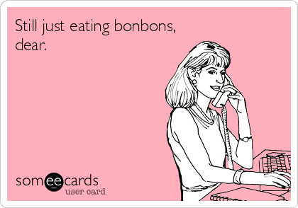 Still just eating bonbons,
dear.