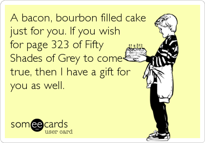 A bacon, bourbon filled cake
just for you. If you wish
for page 323 of Fifty
Shades of Grey to come
true, then I have a gift for
you as well.