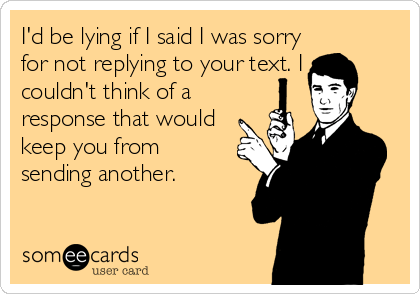 I'd be lying if I said I was sorry
for not replying to your text. I
couldn't think of a
response that would
keep you from
sending another.