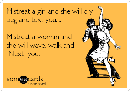 Mistreat a girl and she will cry,
beg and text you.....

Mistreat a woman and
she will wave, walk and
"Next" you.