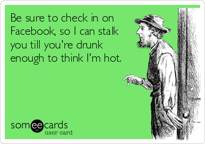 Be sure to check in on 
Facebook, so I can stalk
you till you're drunk
enough to think I'm hot.