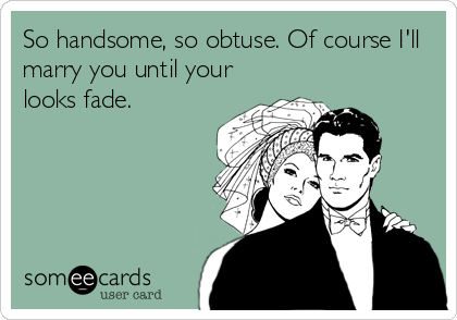 So handsome, so obtuse. Of course I'll
marry you until your
looks fade.