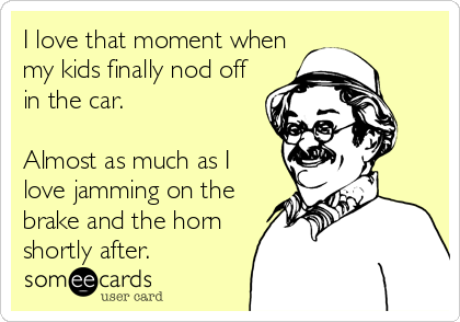 I love that moment when
my kids finally nod off
in the car.

Almost as much as I
love jamming on the
brake and the horn
shor