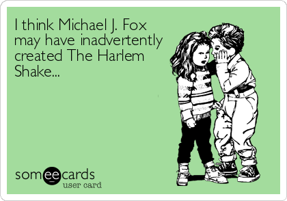 I think Michael J. Fox
may have inadvertently
created The Harlem
Shake...