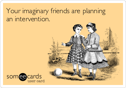 Your imaginary friends are planning      
an intervention.