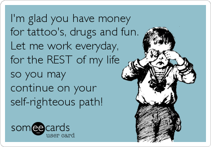 I'm glad you have money
for tattoo's, drugs and fun.
Let me work everyday,
for the REST of my life
so you may
continue on your
self-r