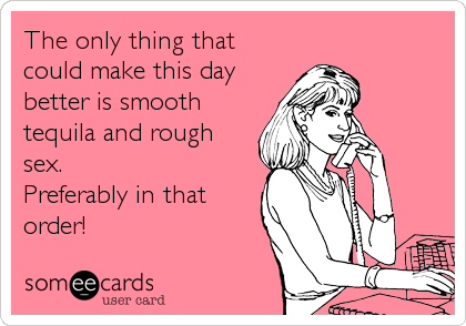 The only thing that
could make this day
better is smooth
tequila and rough
sex.
Preferably in that
order!