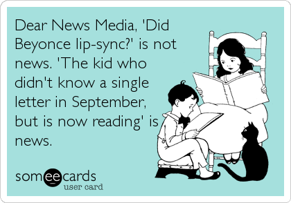 Dear News Media, 'Did
Beyonce lip-sync?' is not 
news. 'The kid who
didn't know a single
letter in September,
but is now reading' is
news.