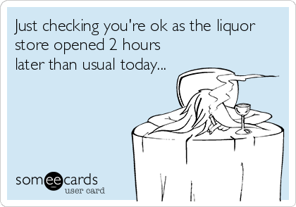 Just checking you're ok as the liquor
store opened 2 hours
later than usual today...