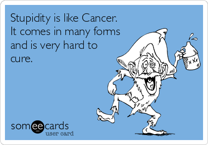 Stupidity is like Cancer.
It comes in many forms
and is very hard to
cure.