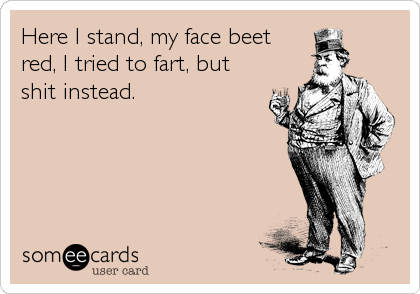 Here I stand, my face beet
red, I tried to fart, but
shit instead.