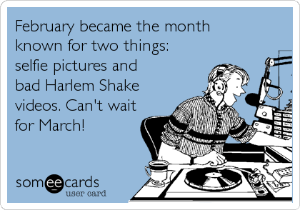February became the month 
known for two things: 
selfie pictures and 
bad Harlem Shake
videos. Can't wait
for March!