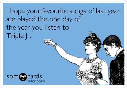 I hope your favourite songs of last year
are played the one day of
the year you listen to
Triple J...