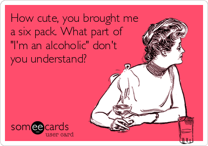 How cute, you brought me
a six pack. What part of
"I'm an alcoholic" don't
you understand?