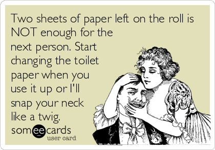 Two sheets of paper left on the roll is
NOT enough for the
next person. Start
changing the toilet
paper when you
use it up or I'll
snap your neck
like a twig.