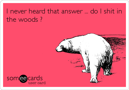 I never heard that answer ... do I shit in
the woods ?