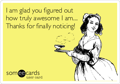 I am glad you figured out
how truly awesome I am....
Thanks for finally noticing!