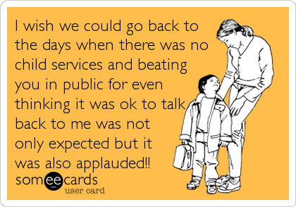 I wish we could go back to
the days when there was no
child services and beating
you in public for even
thinking it was ok to talk
back to me was not
only expected but it
was also applauded!!