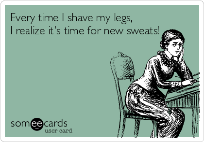 Every time I shave my legs, 
I realize it's time for new sweats!