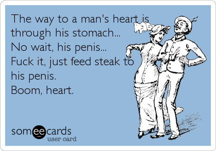The way to a man's heart is
through his stomach...
No wait, his penis...
Fuck it, just feed steak to
his penis.
Boom, heart.