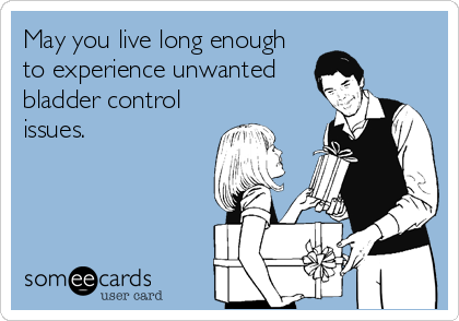 May you live long enough
to experience unwanted
bladder control
issues.