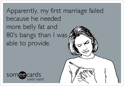 Apparently, my first marriage failed
because he needed
more belly fat and
80's bangs than I was
able to provide.