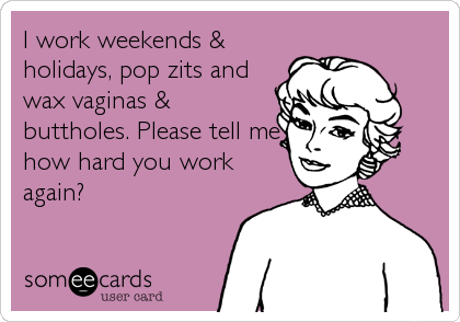 I work weekends &
holidays, pop zits and
wax vaginas &
buttholes. Please tell me
how hard you work
again?