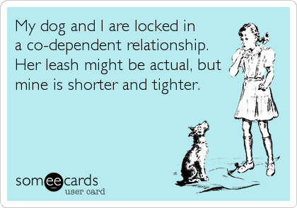 My dog and I are locked in
a co-dependent relationship.
Her leash might be actual, but
mine is shorter and tighter.