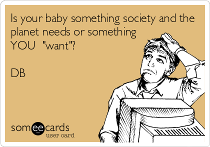 Is your baby something society and the
planet needs or something
YOU  "want"?

DB