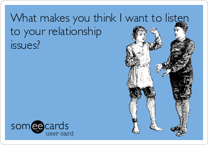 What makes you think I want to listen
to your relationship
issues?