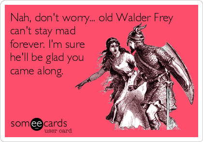 Nah, don't worry... old Walder Frey
can't stay mad
forever. I'm sure
he'll be glad you
came along.