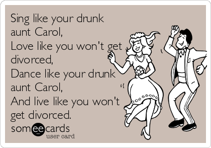 Sing like your drunk
aunt Carol,
Love like you won't get
divorced,
Dance like your drunk
aunt Carol,
And live like you won't
get divorced.