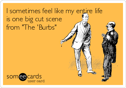 I sometimes feel like my entire life
is one big cut scene
from "The 'Burbs"