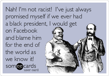 Nah! I'm not racist!  I've just always
promised myself if we ever had
a black president, I would get
on Facebook
and blame him
for the end of
the world as
we know it!
