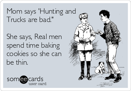 Mom says 'Hunting and 
Trucks are bad."

She says, Real men
spend time baking
cookies so she can
be thin.